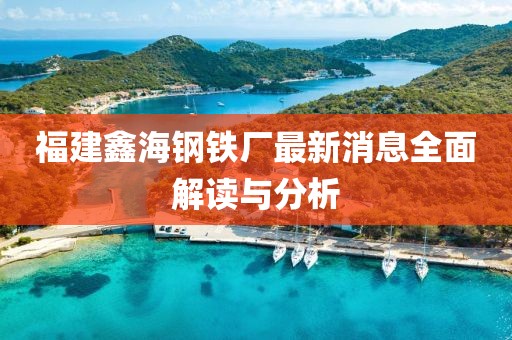 福建鑫海鋼鐵廠最新消息全面解讀與分析