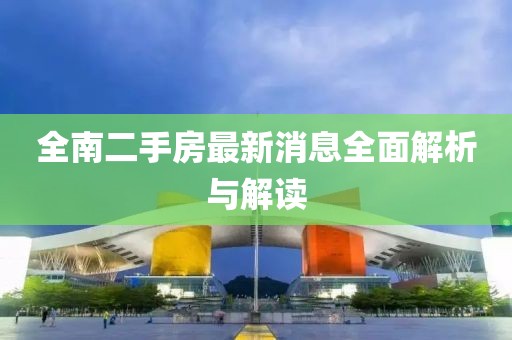 全南二手房最新消息全面解析與解讀