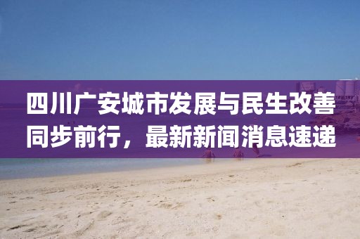 四川廣安城市發(fā)展與民生改善同步前行，最新新聞消息速遞