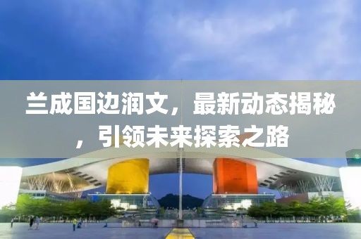 蘭成國邊潤文，最新動態(tài)揭秘，引領(lǐng)未來探索之路