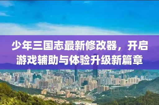 少年三國志最新修改器，開啟游戲輔助與體驗升級新篇章