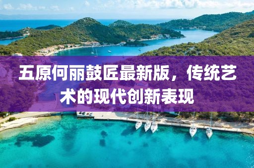 五原何麗鼓匠最新版，傳統(tǒng)藝術(shù)的現(xiàn)代創(chuàng)新表現(xiàn)