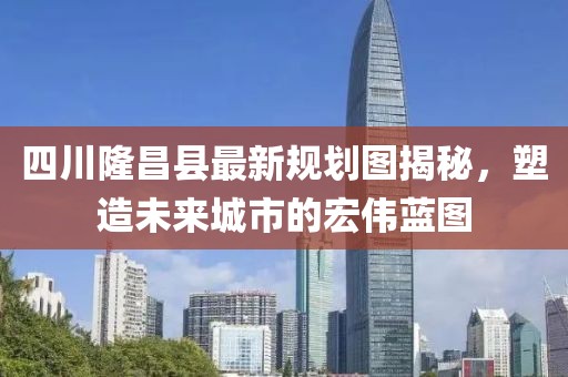 四川隆昌縣最新規(guī)劃圖揭秘，塑造未來(lái)城市的宏偉藍(lán)圖