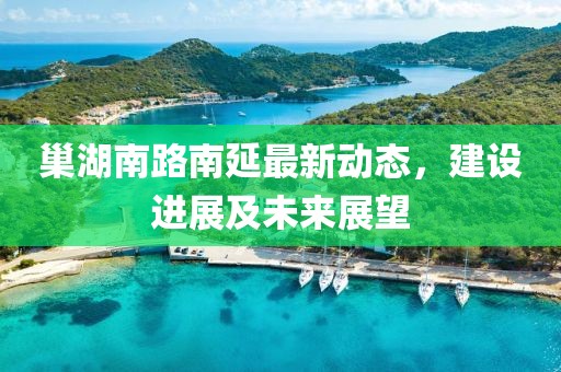 巢湖南路南延最新動(dòng)態(tài)，建設(shè)進(jìn)展及未來(lái)展望