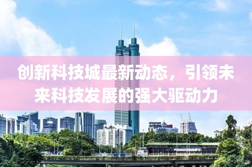 創(chuàng)新科技城最新動(dòng)態(tài)，引領(lǐng)未來(lái)科技發(fā)展的強(qiáng)大驅(qū)動(dòng)力