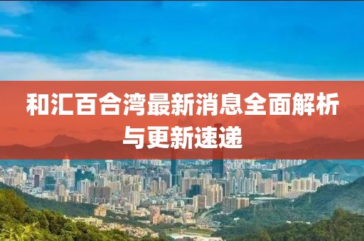 和匯百合灣最新消息全面解析與更新速遞