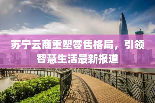 蘇寧云商重塑零售格局，引領智慧生活最新報道