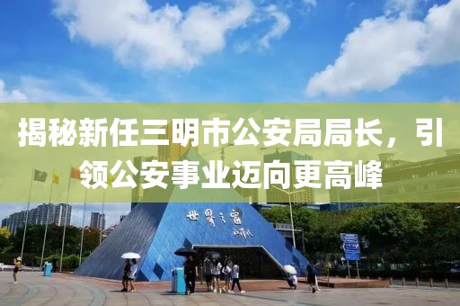 揭秘新任三明市公安局局長，引領(lǐng)公安事業(yè)邁向更高峰