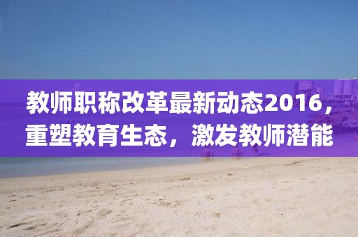 教師職稱(chēng)改革最新動(dòng)態(tài)2016，重塑教育生態(tài)，激發(fā)教師潛能