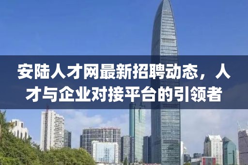 安陸人才網(wǎng)最新招聘動(dòng)態(tài)，人才與企業(yè)對(duì)接平臺(tái)的引領(lǐng)者