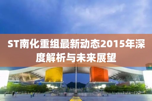 ST南化重組最新動態(tài)2015年深度解析與未來展望