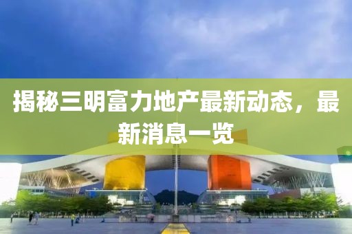 揭秘三明富力地產(chǎn)最新動(dòng)態(tài)，最新消息一覽
