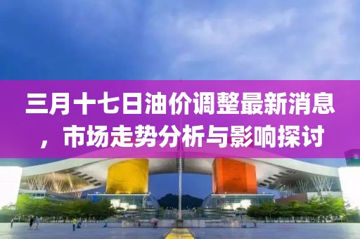 三月十七日油價(jià)調(diào)整最新消息，市場(chǎng)走勢(shì)分析與影響探討