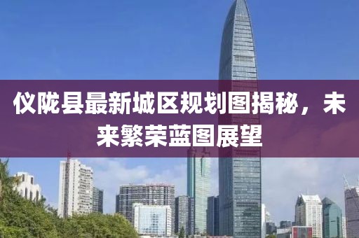 儀隴縣最新城區(qū)規(guī)劃圖揭秘，未來繁榮藍(lán)圖展望