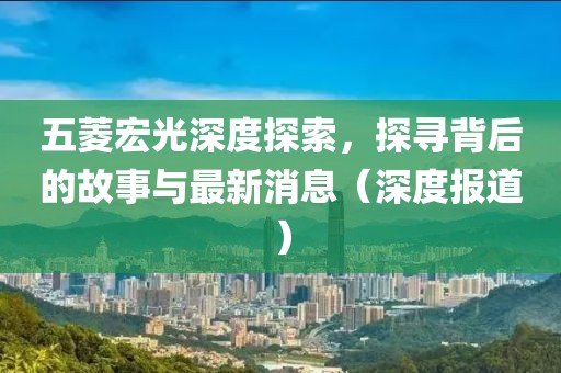 五菱宏光深度探索，探尋背后的故事與最新消息（深度報道）