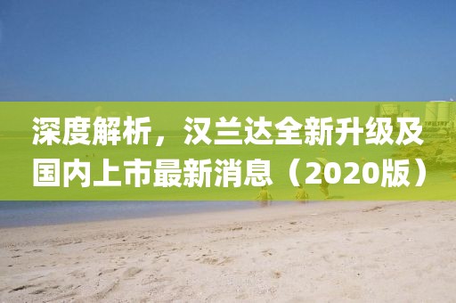 深度解析，漢蘭達全新升級及國內(nèi)上市最新消息（2020版）