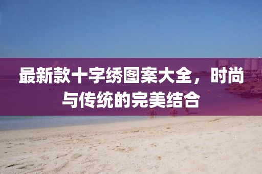 最新款十字繡圖案大全，時尚與傳統(tǒng)的完美結(jié)合