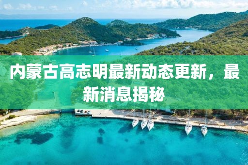 內(nèi)蒙古高志明最新動(dòng)態(tài)更新，最新消息揭秘