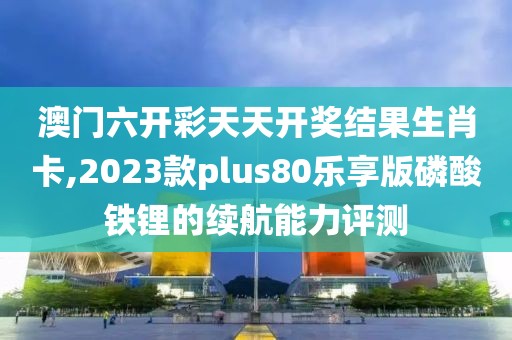 澳門六開彩天天開獎結(jié)果生肖卡,2023款plus80樂享版磷酸鐵鋰的續(xù)航能力評測