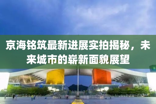 京海銘筑最新進(jìn)展實拍揭秘，未來城市的嶄新面貌展望