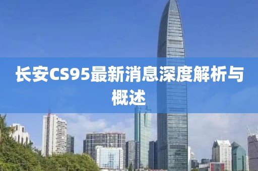 長安CS95最新消息深度解析與概述