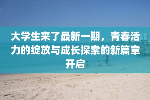 大學(xué)生來了最新一期，青春活力的綻放與成長探索的新篇章開啟
