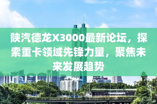 陜汽德龍X3000最新論壇，探索重卡領(lǐng)域先鋒力量，聚焦未來(lái)發(fā)展趨勢(shì)