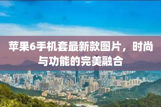 蘋果6手機(jī)套最新款圖片，時(shí)尚與功能的完美融合