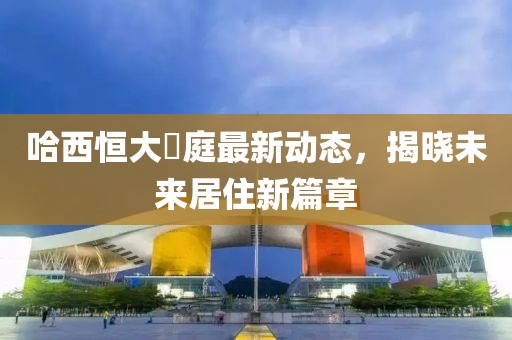 哈西恒大珺庭最新動(dòng)態(tài)，揭曉未來(lái)居住新篇章