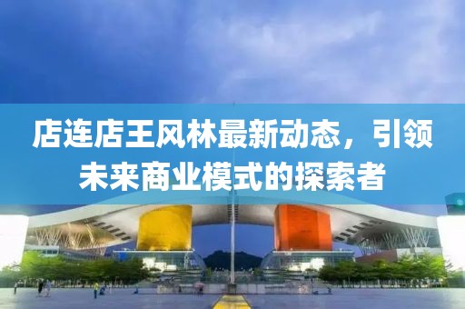 店連店王風(fēng)林最新動(dòng)態(tài)，引領(lǐng)未來商業(yè)模式的探索者