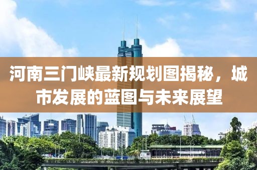河南三門峽最新規(guī)劃圖揭秘，城市發(fā)展的藍圖與未來展望