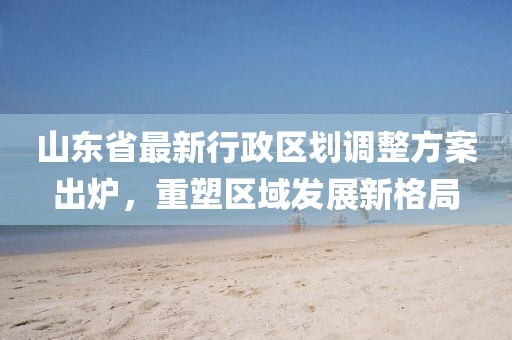山東省最新行政區(qū)劃調(diào)整方案出爐，重塑區(qū)域發(fā)展新格局
