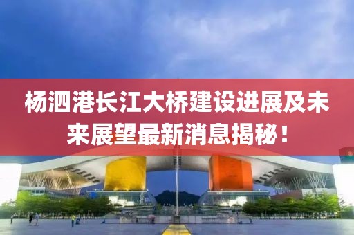 楊泗港長江大橋建設(shè)進(jìn)展及未來展望最新消息揭秘！