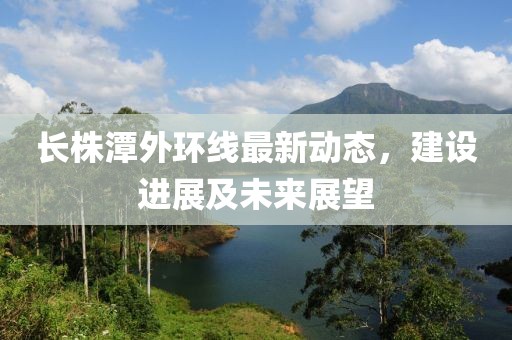 長株潭外環(huán)線最新動態(tài)，建設(shè)進(jìn)展及未來展望