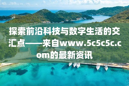 探索前沿科技與數(shù)字生活的交匯點(diǎn)——來(lái)自www.5c5c5c.com的最新資訊