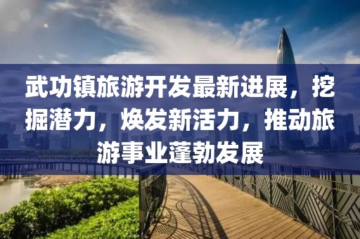 武功鎮(zhèn)旅游開(kāi)發(fā)最新進(jìn)展，挖掘潛力，煥發(fā)新活力，推動(dòng)旅游事業(yè)蓬勃發(fā)展