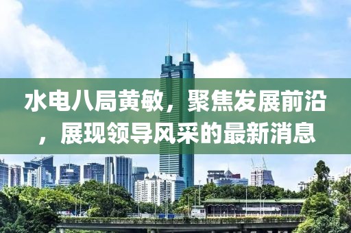 水電八局黃敏，聚焦發(fā)展前沿，展現(xiàn)領(lǐng)導風采的最新消息