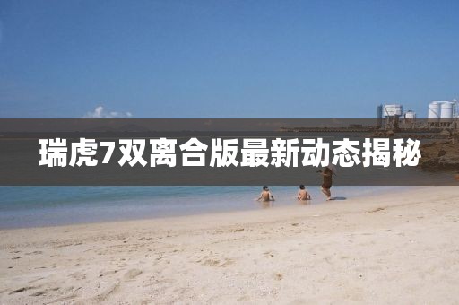 瑞虎7雙離合版最新動態(tài)揭秘