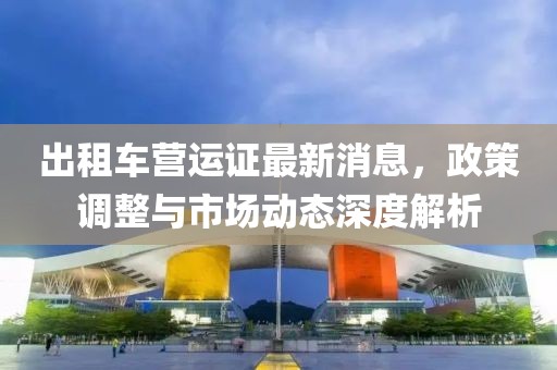 出租車營(yíng)運(yùn)證最新消息，政策調(diào)整與市場(chǎng)動(dòng)態(tài)深度解析