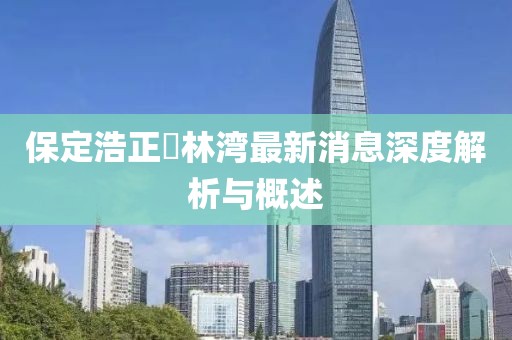 保定浩正渼林灣最新消息深度解析與概述