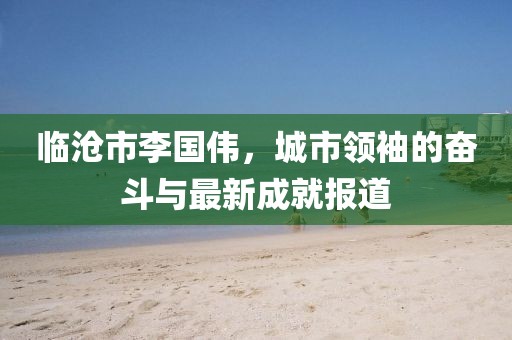 臨滄市李國偉，城市領(lǐng)袖的奮斗與最新成就報道