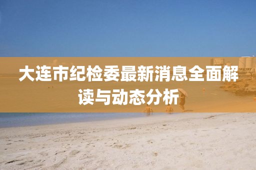 大連市紀檢委最新消息全面解讀與動態(tài)分析
