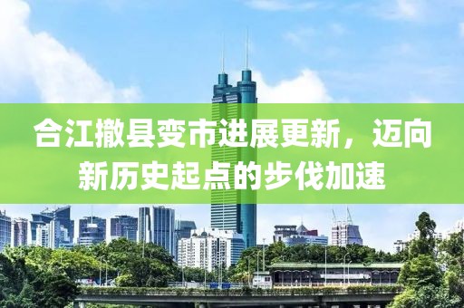 合江撤縣變市進(jìn)展更新，邁向新歷史起點的步伐加速
