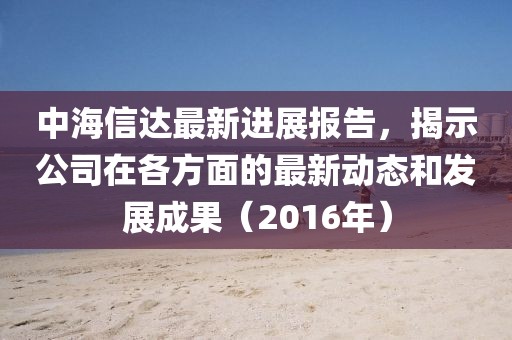 中海信達(dá)最新進(jìn)展報(bào)告，揭示公司在各方面的最新動(dòng)態(tài)和發(fā)展成果（2016年）