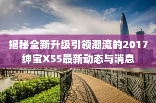揭秘全新升級引領潮流的2017紳寶X55最新動態(tài)與消息