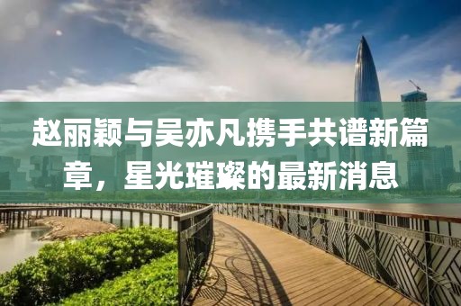 趙麗穎與吳亦凡攜手共譜新篇章，星光璀璨的最新消息