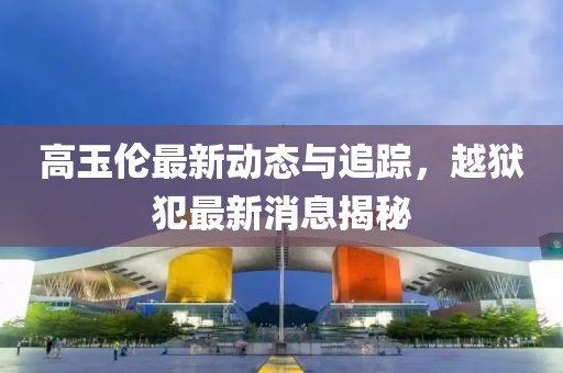 高玉倫最新動態(tài)與追蹤，越獄犯最新消息揭秘