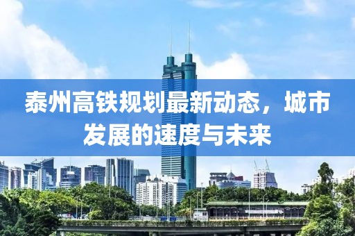 泰州高鐵規(guī)劃最新動態(tài)，城市發(fā)展的速度與未來