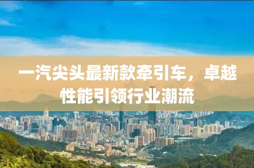 一汽尖頭最新款牽引車，卓越性能引領(lǐng)行業(yè)潮流
