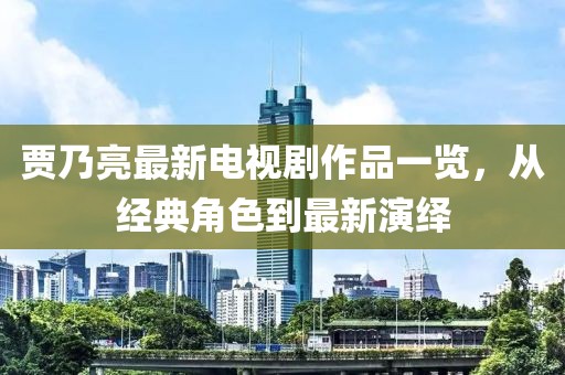 賈乃亮最新電視劇作品一覽，從經(jīng)典角色到最新演繹